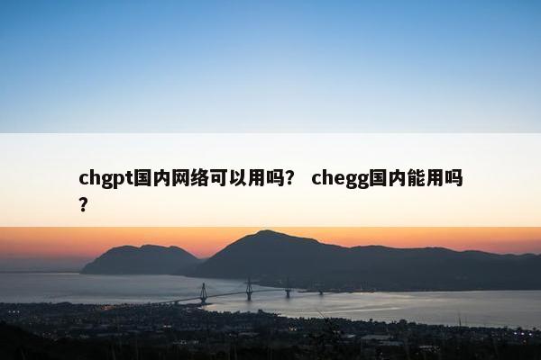 chgpt国内网络可以用吗？ chegg国内能用吗？