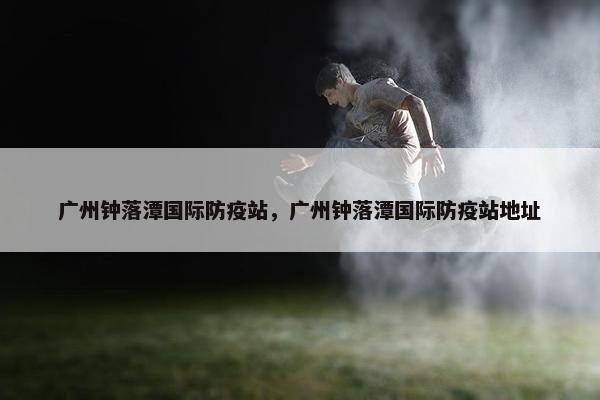 广州钟落潭国际防疫站，广州钟落潭国际防疫站地址
