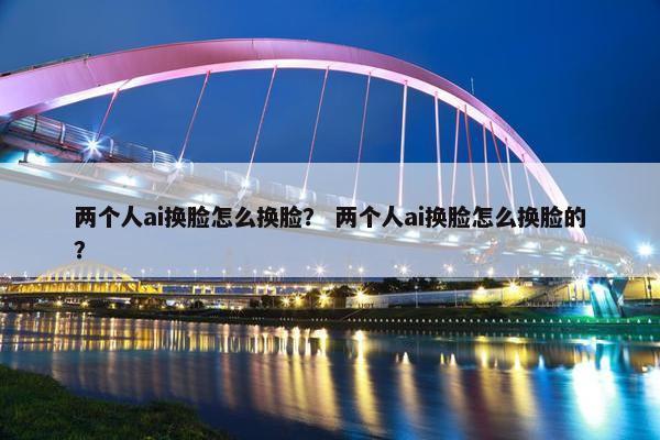 两个人ai换脸怎么换脸？ 两个人ai换脸怎么换脸的？