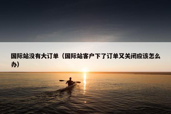 国际站没有大订单（国际站客户下了订单又关闭应该怎么办）
