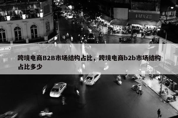 跨境电商B2B市场结构占比，跨境电商b2b市场结构占比多少