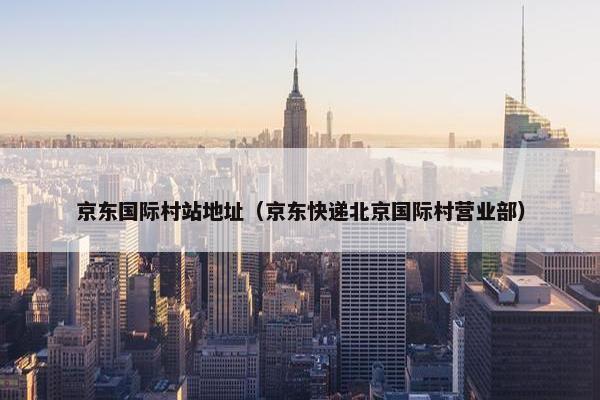 京东国际村站地址（京东快递北京国际村营业部）