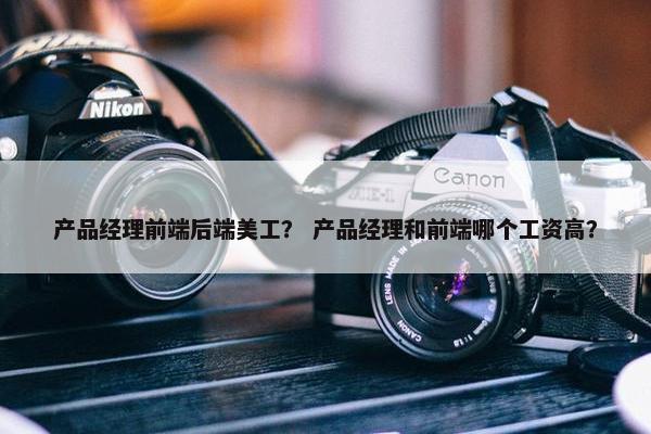 产品经理前端后端美工？ 产品经理和前端哪个工资高？