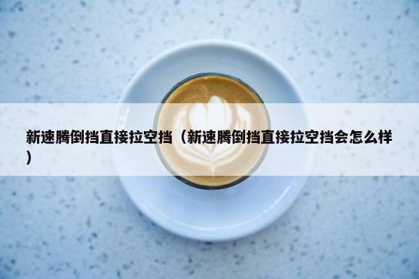 新速腾倒挡直接拉空挡（新速腾倒挡直接拉空挡会怎么样）