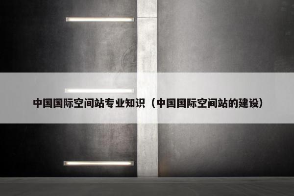 中国国际空间站专业知识（中国国际空间站的建设）