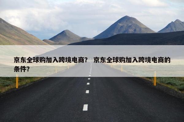 京东全球购加入跨境电商？ 京东全球购加入跨境电商的条件？