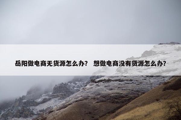 岳阳做电商无货源怎么办？ 想做电商没有货源怎么办？