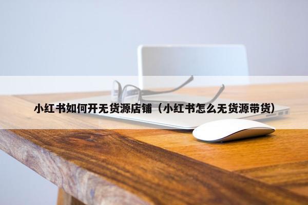 小红书如何开无货源店铺（小红书怎么无货源带货）