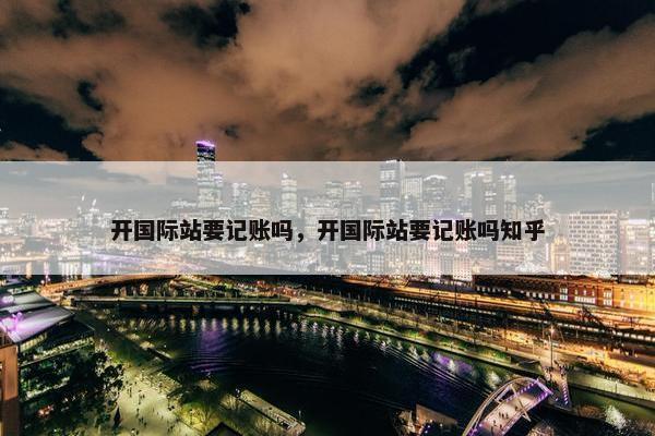 开国际站要记账吗，开国际站要记账吗知乎
