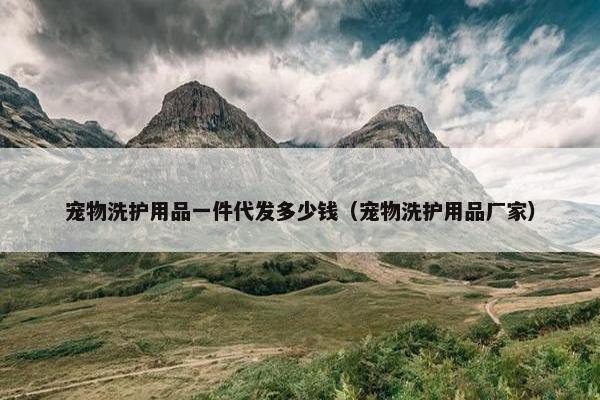 宠物洗护用品一件代发多少钱（宠物洗护用品厂家）