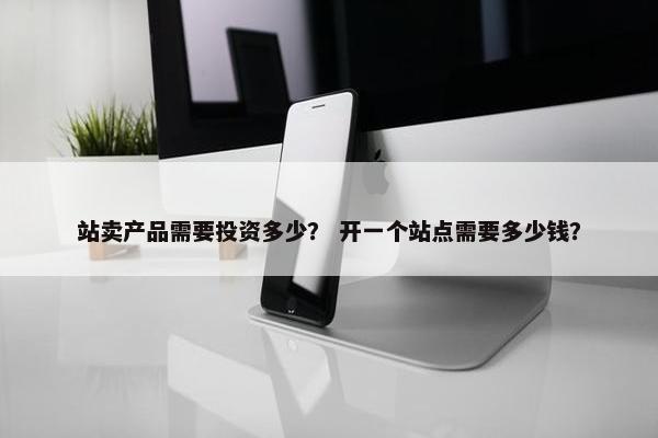 站卖产品需要投资多少？ 开一个站点需要多少钱？