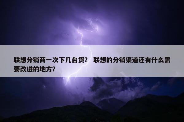 联想分销商一次下几台货？ 联想的分销渠道还有什么需要改进的地方？