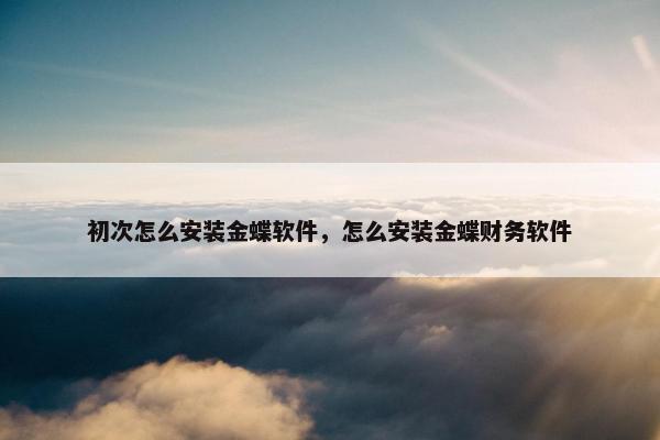 初次怎么安装金蝶软件，怎么安装金蝶财务软件