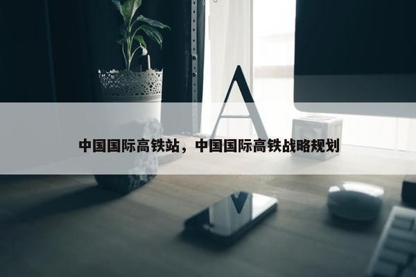 中国国际高铁站，中国国际高铁战略规划