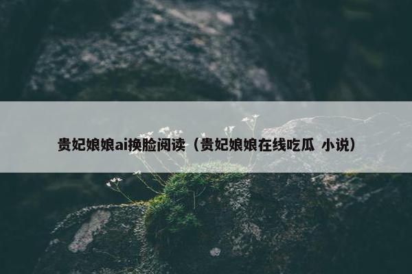 贵妃娘娘ai换脸阅读（贵妃娘娘在线吃瓜 小说）