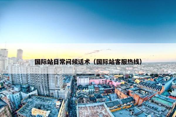 国际站日常问候话术（国际站客服热线）