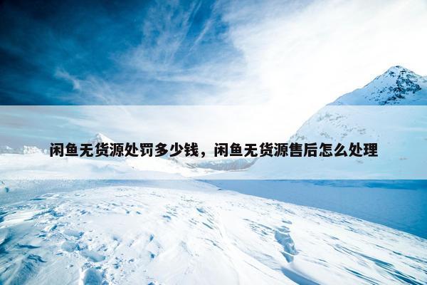 闲鱼无货源处罚多少钱，闲鱼无货源售后怎么处理