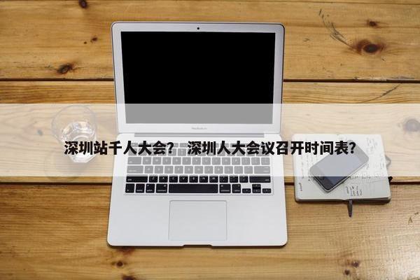 深圳站千人大会？ 深圳人大会议召开时间表？