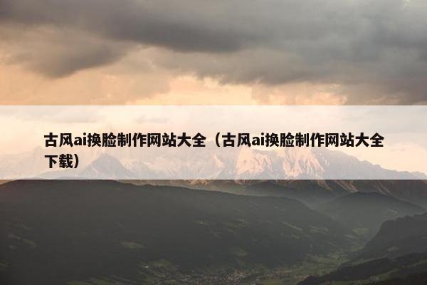 古风ai换脸制作网站大全（古风ai换脸制作网站大全下载）