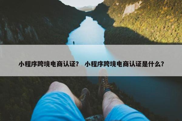 小程序跨境电商认证？ 小程序跨境电商认证是什么？