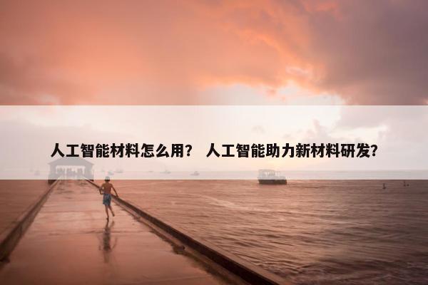 人工智能材料怎么用？ 人工智能助力新材料研发？