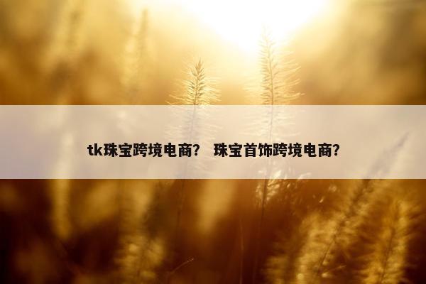 tk珠宝跨境电商？ 珠宝首饰跨境电商？