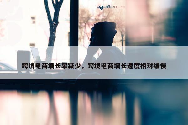 跨境电商增长率减少，跨境电商增长速度相对缓慢