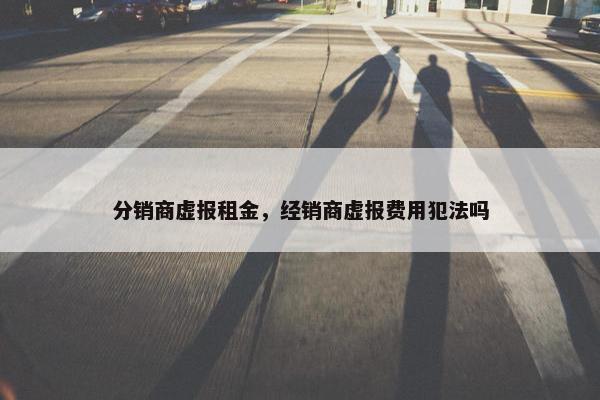 分销商虚报租金，经销商虚报费用犯法吗