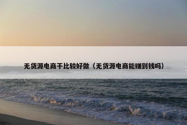 无货源电商干比较好做（无货源电商能赚到钱吗）