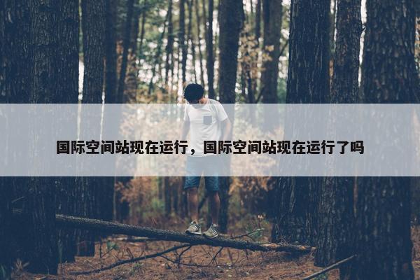 国际空间站现在运行，国际空间站现在运行了吗
