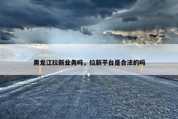 黑龙江拉新业务吗，拉新平台是合法的吗
