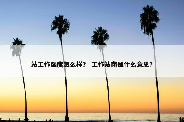 站工作强度怎么样？ 工作站岗是什么意思？