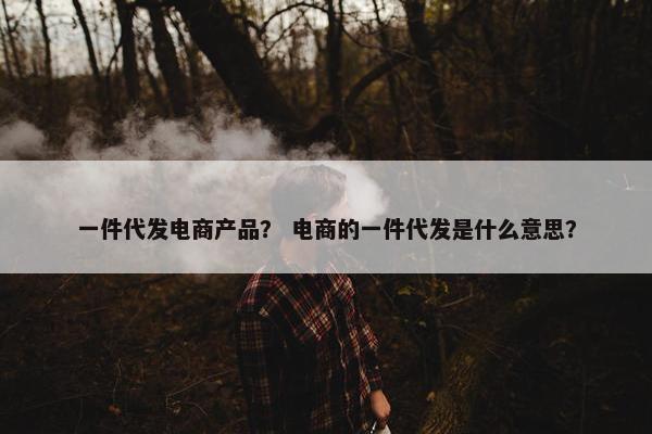 一件代发电商产品？ 电商的一件代发是什么意思？