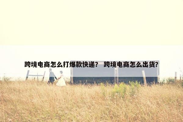 跨境电商怎么打爆款快递？ 跨境电商怎么出货？