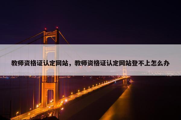 教师资格证认定网站，教师资格证认定网站登不上怎么办