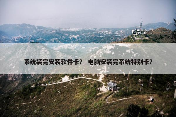 系统装完安装软件卡？ 电脑安装完系统特别卡？
