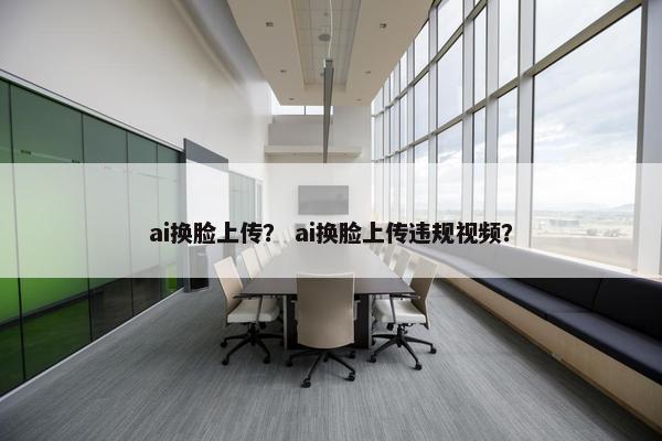 ai换脸上传？ ai换脸上传违规视频？