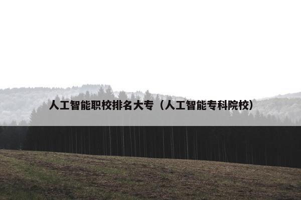 人工智能职校排名大专（人工智能专科院校）