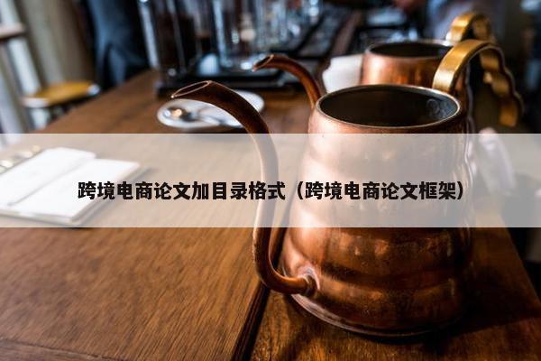 跨境电商论文加目录格式（跨境电商论文框架）