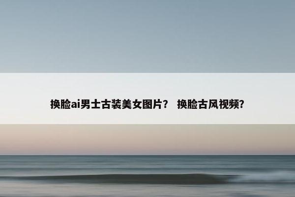 换脸ai男士古装美女图片？ 换脸古风视频？