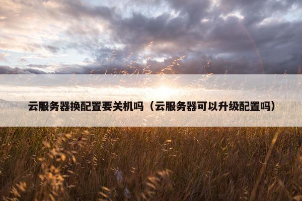 云服务器换配置要关机吗（云服务器可以升级配置吗）