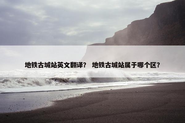 地铁古城站英文翻译？ 地铁古城站属于哪个区？