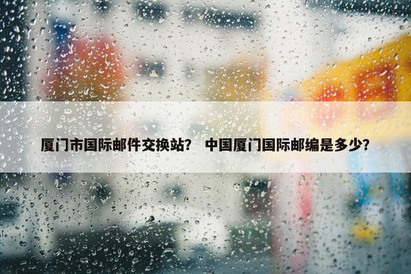 厦门市国际邮件交换站？ 中国厦门国际邮编是多少？