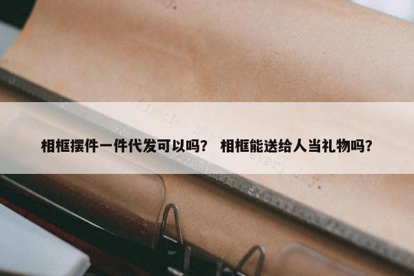 相框摆件一件代发可以吗？ 相框能送给人当礼物吗？