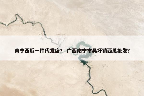 南宁西瓜一件代发店？ 广西南宁市吴圩镇西瓜批发？