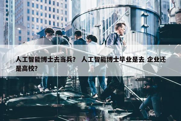 人工智能博士去当兵？ 人工智能博士毕业是去 企业还是高校？