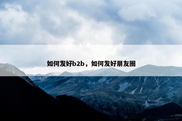 如何发好b2b，如何发好朋友圈