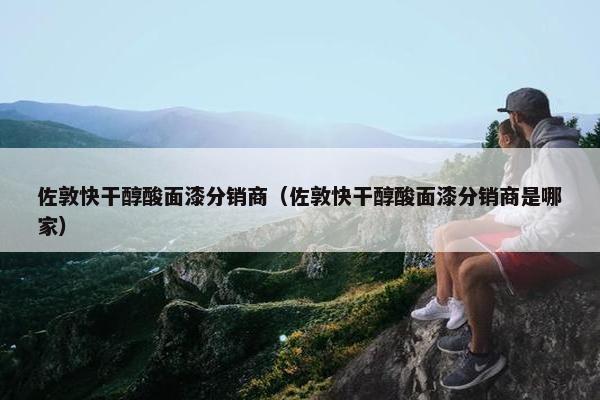 佐敦快干醇酸面漆分销商（佐敦快干醇酸面漆分销商是哪家）