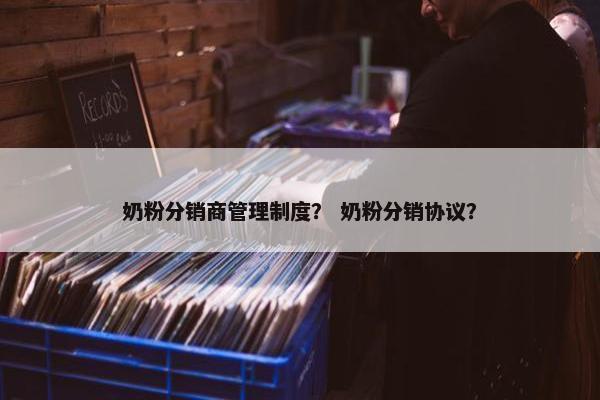 奶粉分销商管理制度？ 奶粉分销协议？