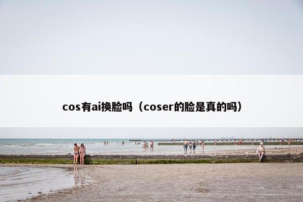 cos有ai换脸吗（coser的脸是真的吗）